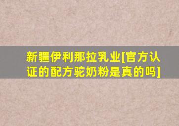 新疆伊利那拉乳业[官方认证的配方驼奶粉是真的吗]